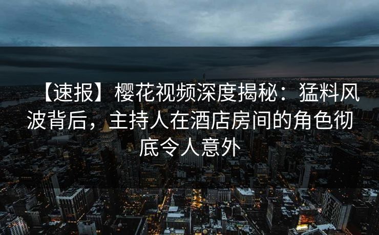 【速报】樱花视频深度揭秘：猛料风波背后，主持人在酒店房间的角色彻底令人意外