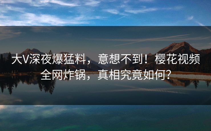 大V深夜爆猛料，意想不到！樱花视频全网炸锅，真相究竟如何？