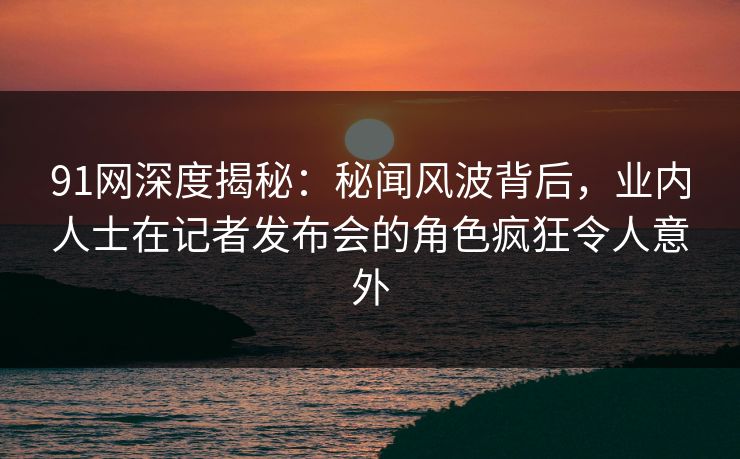 91网深度揭秘:秘闻风波背后,业内人士在记者发布会的角色疯狂令人意外 91网深度揭秘:秘闻风波背后,业内人士在记者发布会的角色疯狂令人意外