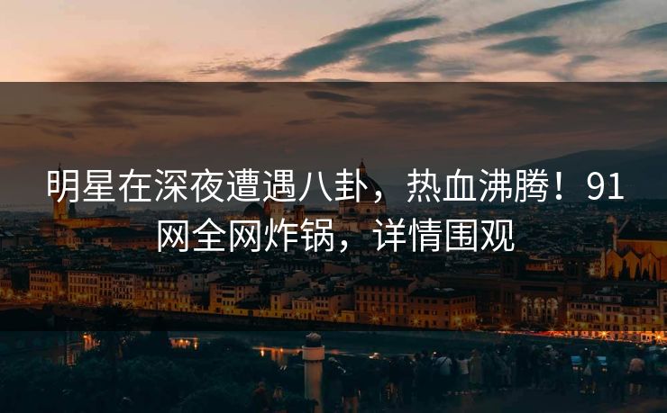 明星在深夜遭遇八卦,热血沸腾!91网全网炸锅,详情围观 明星在深夜遭遇八卦,热血沸腾!91网全网炸锅,详情围观