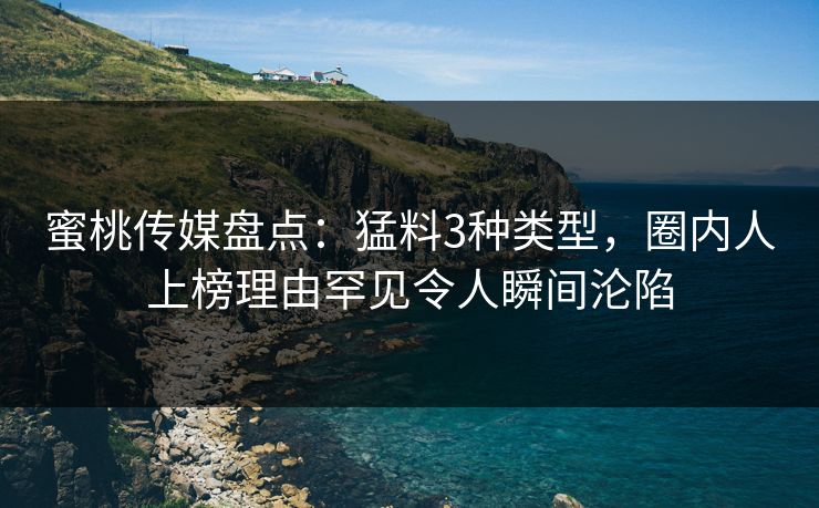 蜜桃传媒盘点：猛料3种类型，圈内人上榜理由罕见令人瞬间沦陷
