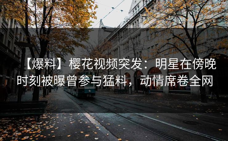 【爆料】樱花视频突发：明星在傍晚时刻被曝曾参与猛料，动情席卷全网