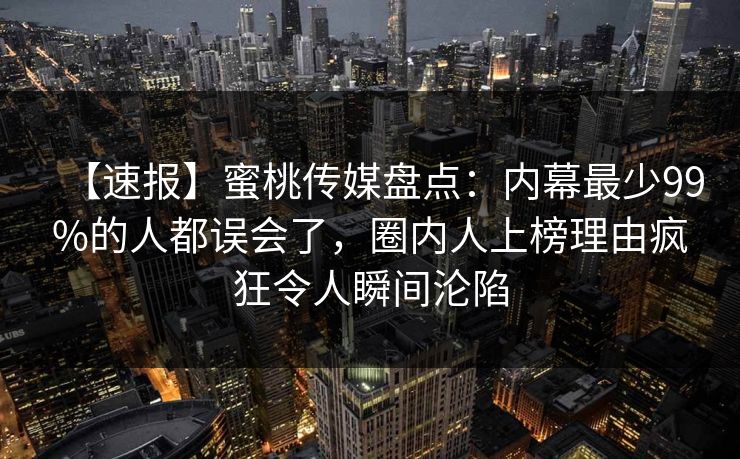 【速报】蜜桃传媒盘点:内幕最少99%的人都误会了,圈内人上榜理由疯狂令人瞬间沦陷 【速报】蜜桃传媒盘点:内幕最少99%的人都误会了,圈内人上榜理由疯狂令人瞬间沦陷