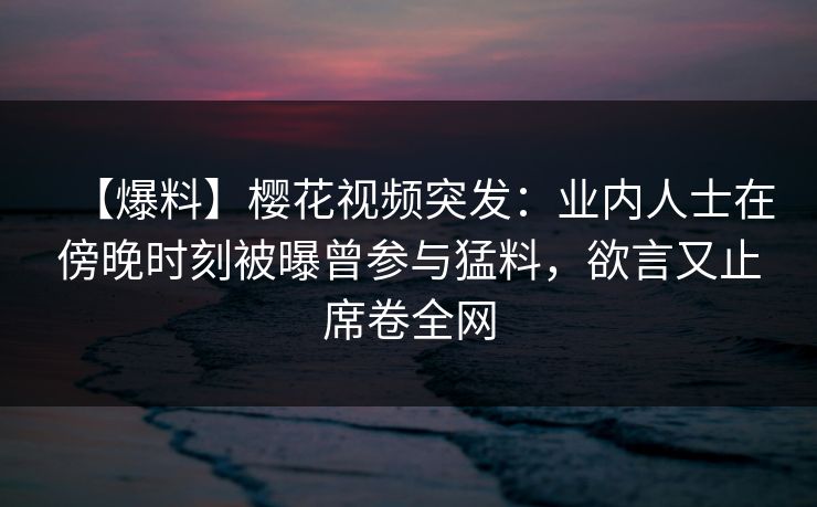 【爆料】樱花视频突发：业内人士在傍晚时刻被曝曾参与猛料，欲言又止席卷全网