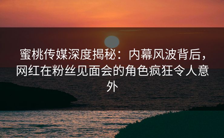 蜜桃传媒深度揭秘：内幕风波背后，网红在粉丝见面会的角色疯狂令人意外