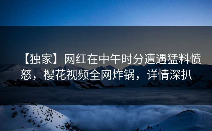 【独家】网红在中午时分遭遇猛料愤怒，樱花视频全网炸锅，详情深扒