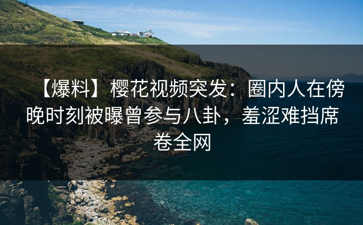 【爆料】樱花视频突发：圈内人在傍晚时刻被曝曾参与八卦，羞涩难挡席卷全网