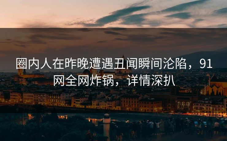 圈内人在昨晚遭遇丑闻瞬间沦陷,91网全网炸锅,详情深扒 圈内人在昨晚遭遇丑闻瞬间沦陷,91网全网炸锅,详情深扒
