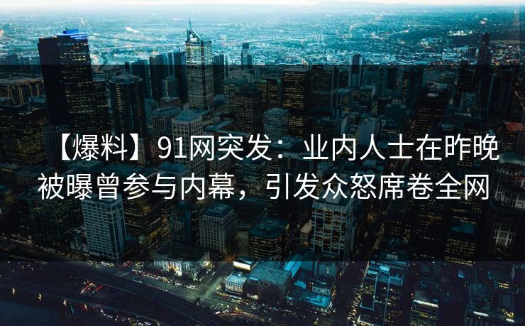 【爆料】91网突发：业内人士在昨晚被曝曾参与内幕，引发众怒席卷全网
