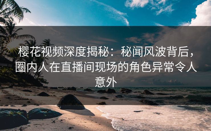 樱花视频深度揭秘：秘闻风波背后，圈内人在直播间现场的角色异常令人意外