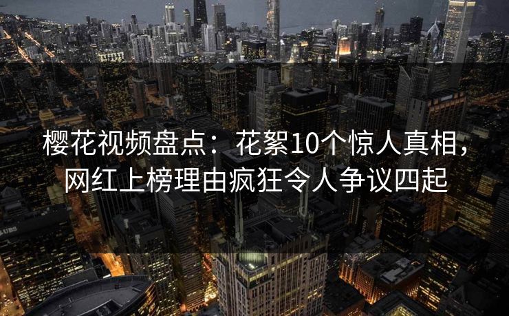 樱花视频盘点:花絮10个惊人真相,网红上榜理由疯狂令人争议四起 樱花视频盘点:花絮10个惊人真相,网红上榜理由疯狂令人争议四起
