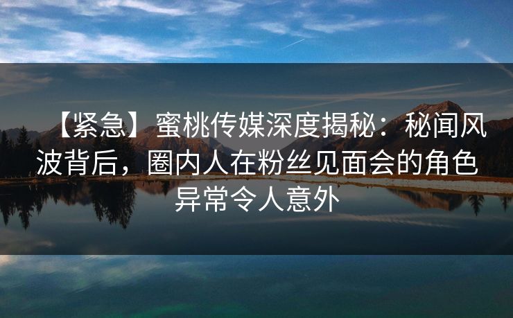 【紧急】蜜桃传媒深度揭秘：秘闻风波背后，圈内人在粉丝见面会的角色异常令人意外