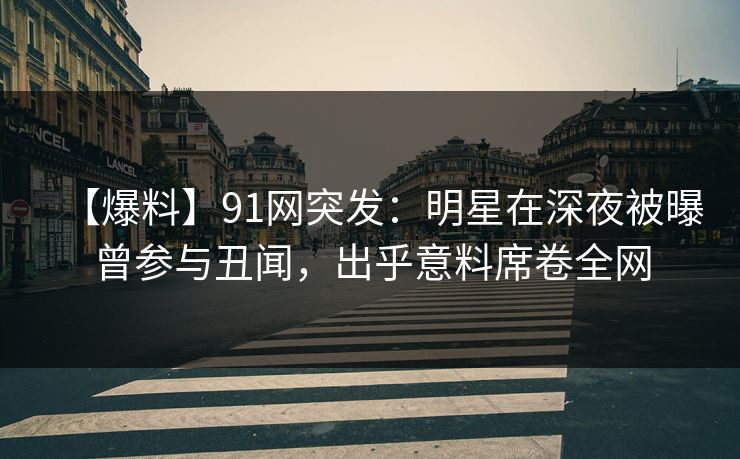 【爆料】91网突发：明星在深夜被曝曾参与丑闻，出乎意料席卷全网