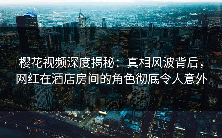 樱花视频深度揭秘：真相风波背后，网红在酒店房间的角色彻底令人意外
