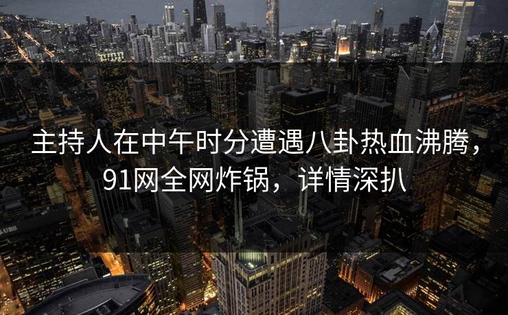主持人在中午时分遭遇八卦热血沸腾，91网全网炸锅，详情深扒