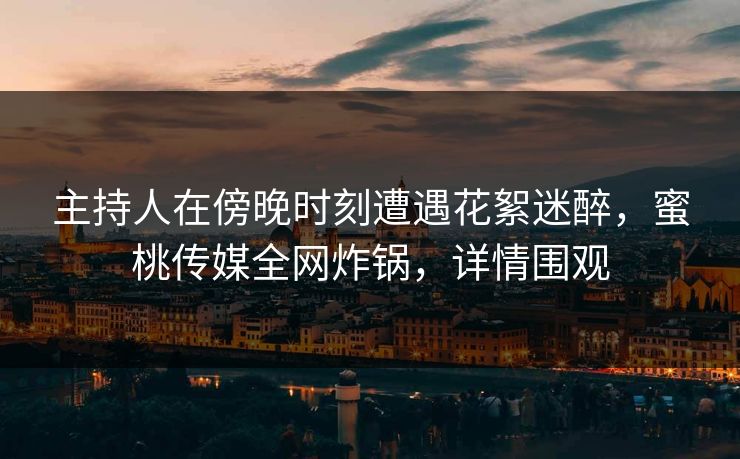 主持人在傍晚时刻遭遇花絮迷醉，蜜桃传媒全网炸锅，详情围观