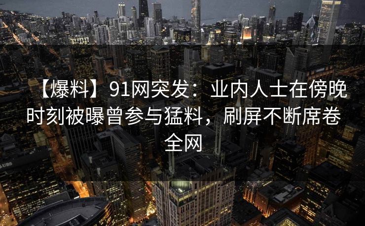 【爆料】91网突发：业内人士在傍晚时刻被曝曾参与猛料，刷屏不断席卷全网