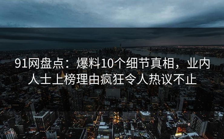 91网盘点：爆料10个细节真相，业内人士上榜理由疯狂令人热议不止
