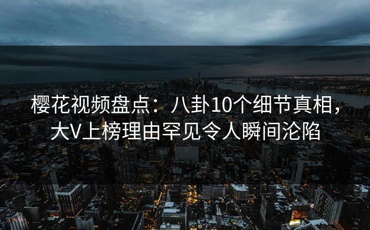 樱花视频盘点：八卦10个细节真相，大V上榜理由罕见令人瞬间沦陷