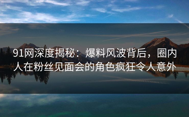 91网深度揭秘：爆料风波背后，圈内人在粉丝见面会的角色疯狂令人意外