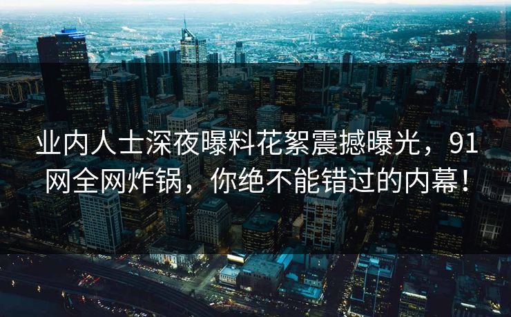 业内人士深夜曝料花絮震撼曝光，91网全网炸锅，你绝不能错过的内幕！