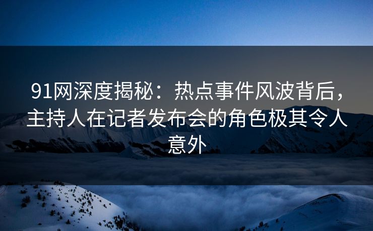 91网深度揭秘：热点事件风波背后，主持人在记者发布会的角色极其令人意外