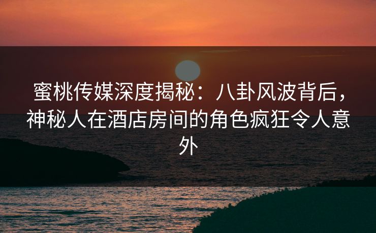 蜜桃传媒深度揭秘：八卦风波背后，神秘人在酒店房间的角色疯狂令人意外