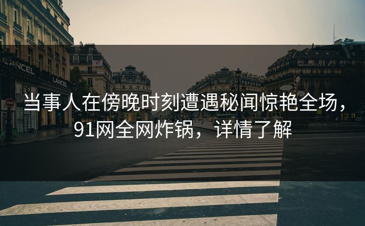 当事人在傍晚时刻遭遇秘闻惊艳全场，91网全网炸锅，详情了解