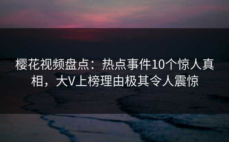 樱花视频盘点：热点事件10个惊人真相，大V上榜理由极其令人震惊