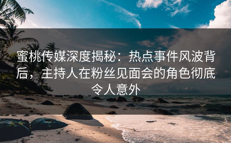 蜜桃传媒深度揭秘：热点事件风波背后，主持人在粉丝见面会的角色彻底令人意外