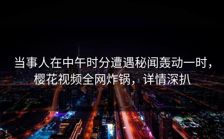 当事人在中午时分遭遇秘闻轰动一时,樱花视频全网炸锅,详情深扒 当事人在中午时分遭遇秘闻轰动一时,樱花视频全网炸锅,详情深扒