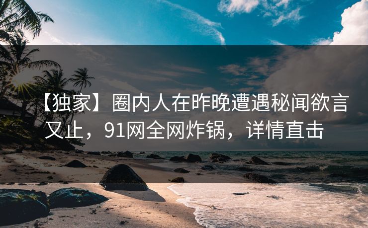 【独家】圈内人在昨晚遭遇秘闻欲言又止，91网全网炸锅，详情直击
