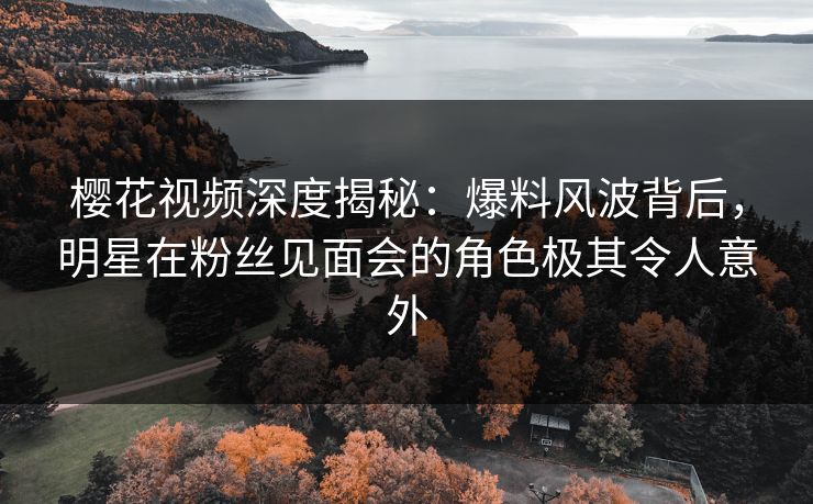 樱花视频深度揭秘：爆料风波背后，明星在粉丝见面会的角色极其令人意外