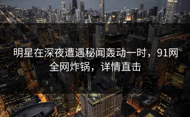明星在深夜遭遇秘闻轰动一时,91网全网炸锅,详情直击 明星在深夜遭遇秘闻轰动一时,91网全网炸锅,详情直击