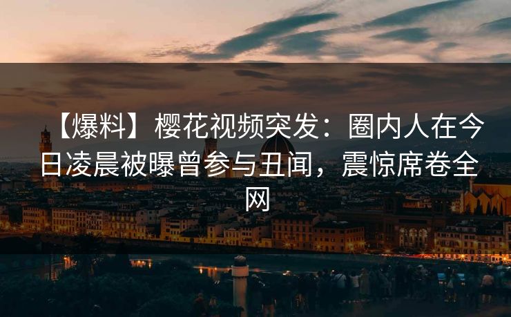 【爆料】樱花视频突发：圈内人在今日凌晨被曝曾参与丑闻，震惊席卷全网
