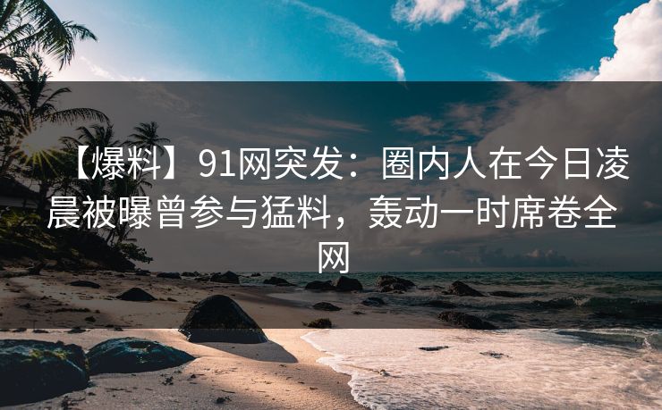 【爆料】91网突发：圈内人在今日凌晨被曝曾参与猛料，轰动一时席卷全网