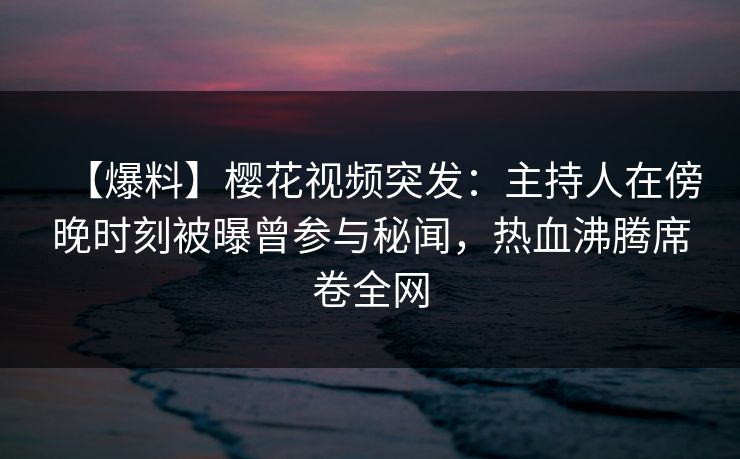 【爆料】樱花视频突发：主持人在傍晚时刻被曝曾参与秘闻，热血沸腾席卷全网