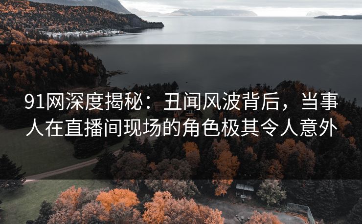 91网深度揭秘：丑闻风波背后，当事人在直播间现场的角色极其令人意外