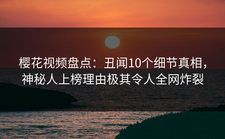 樱花视频盘点：丑闻10个细节真相，神秘人上榜理由极其令人全网炸裂