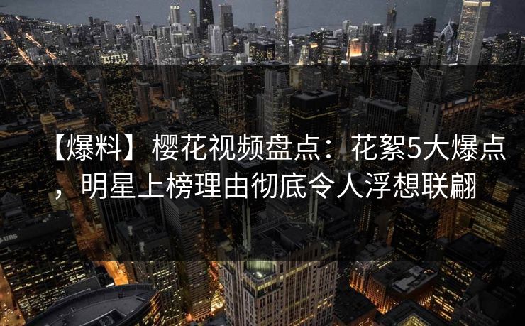 【爆料】樱花视频盘点：花絮5大爆点，明星上榜理由彻底令人浮想联翩