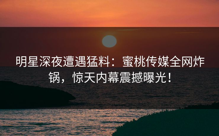 明星深夜遭遇猛料：蜜桃传媒全网炸锅，惊天内幕震撼曝光！
