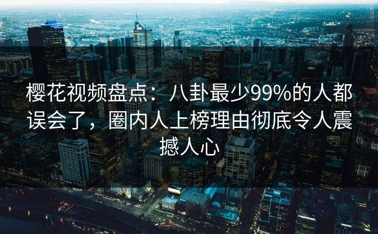 樱花视频盘点：八卦最少99%的人都误会了，圈内人上榜理由彻底令人震撼人心