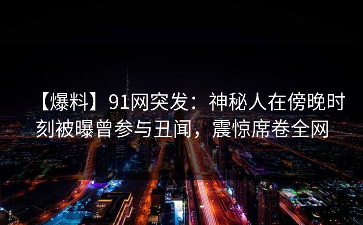 【爆料】91网突发：神秘人在傍晚时刻被曝曾参与丑闻，震惊席卷全网