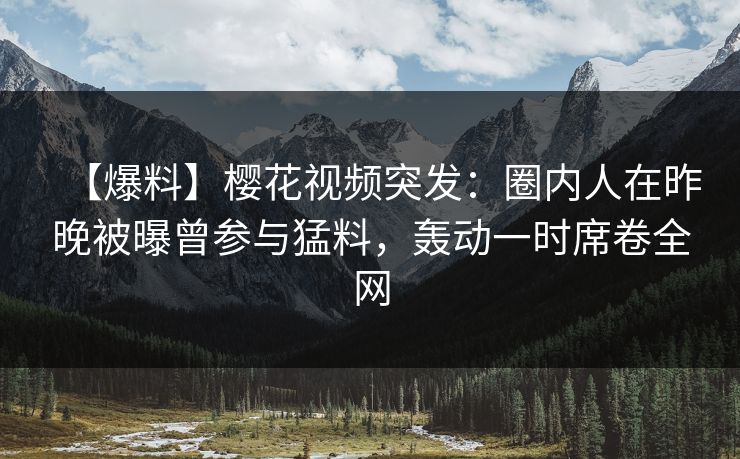 【爆料】樱花视频突发：圈内人在昨晚被曝曾参与猛料，轰动一时席卷全网