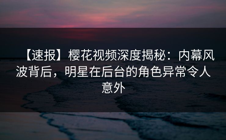 【速报】樱花视频深度揭秘：内幕风波背后，明星在后台的角色异常令人意外