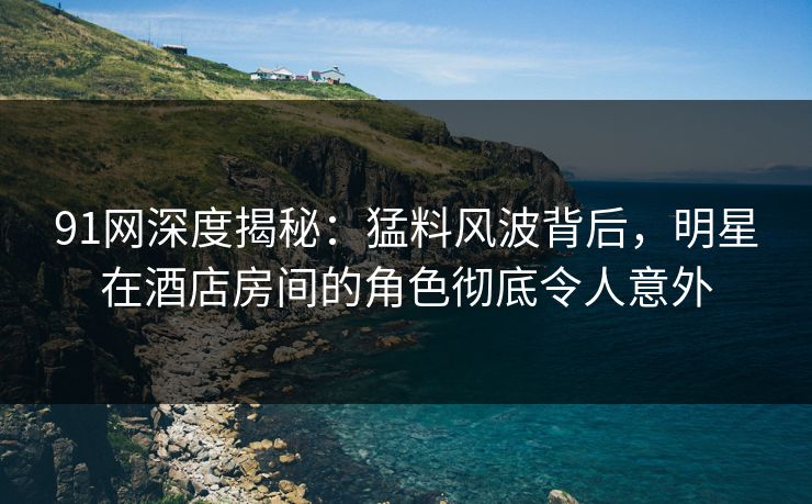 91网深度揭秘：猛料风波背后，明星在酒店房间的角色彻底令人意外