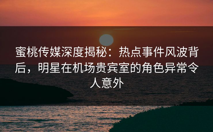 蜜桃传媒深度揭秘：热点事件风波背后，明星在机场贵宾室的角色异常令人意外