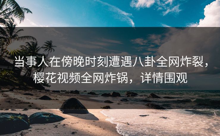 当事人在傍晚时刻遭遇八卦全网炸裂,樱花视频全网炸锅,详情围观 当事人在傍晚时刻遭遇八卦全网炸裂,樱花视频全网炸锅,详情围观