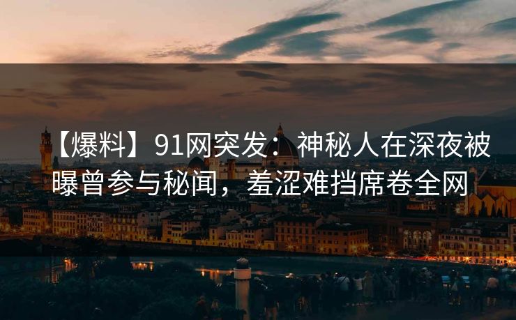 【爆料】91网突发：神秘人在深夜被曝曾参与秘闻，羞涩难挡席卷全网