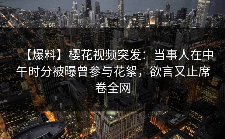 【爆料】樱花视频突发：当事人在中午时分被曝曾参与花絮，欲言又止席卷全网